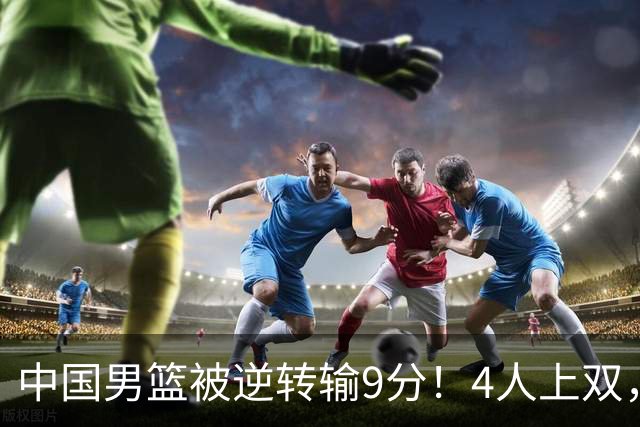 中国男篮被逆转输9分！4人上双，篮板体能是输球关键，下一场更难