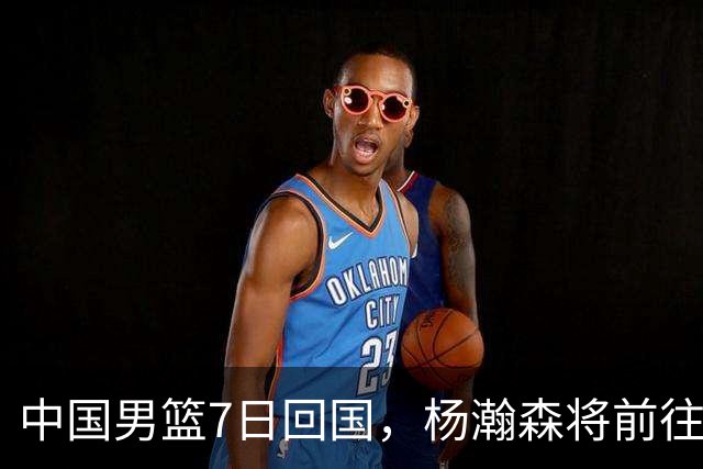 中国男篮7日回国，杨瀚森将前往美国参加夏季联赛