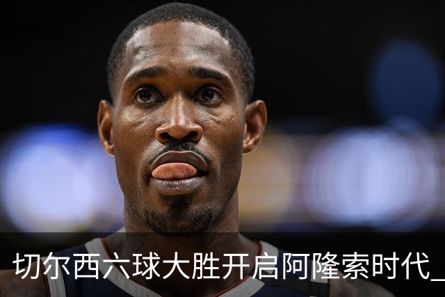 切尔西六球大胜开启阿隆索时代 新星闪光边缘人再陷低迷