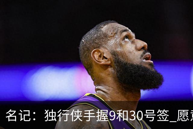 名记：独行侠手握9&30号签 愿意向上或向下交易 有意伯里斯