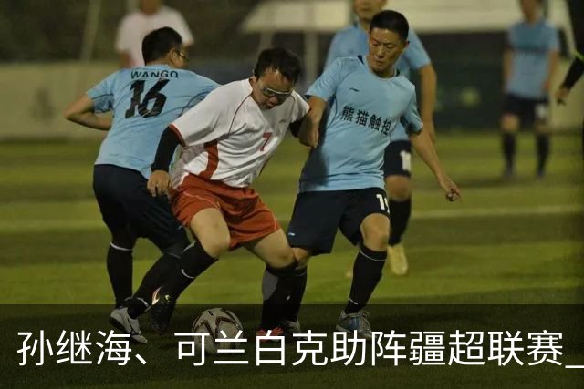 孙继海、可兰白克助阵疆超联赛 伊犁队遭遇世界波绝平