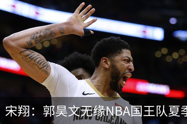 宋翔：郭昊文无缘NBA国王队夏季联赛 同曦男篮计划与其顶薪续约