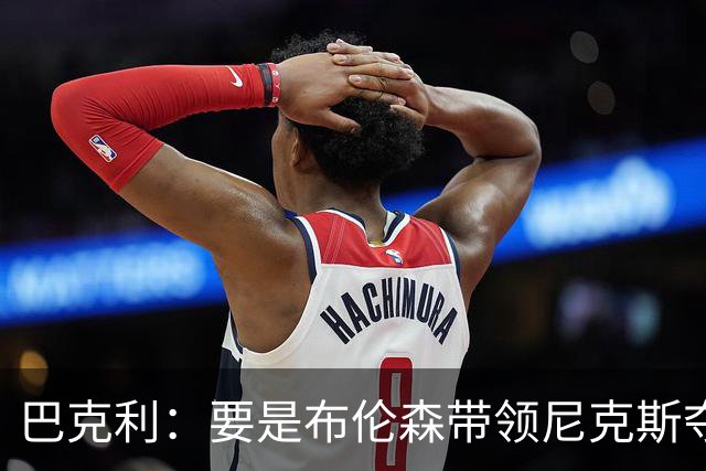 巴克利：要是布伦森带领尼克斯夺冠，将是NBA史上最成功的自由球员签约，赛前猛料你敢信吗？