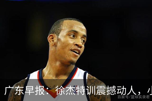 广东早报：徐杰特训震撼动人，小将杨溢荣耀加身，杜锋续约未果或将离职？