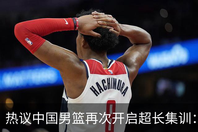 热议中国男篮再次开启超长集训：媒体人吐槽严重与世界脱轨