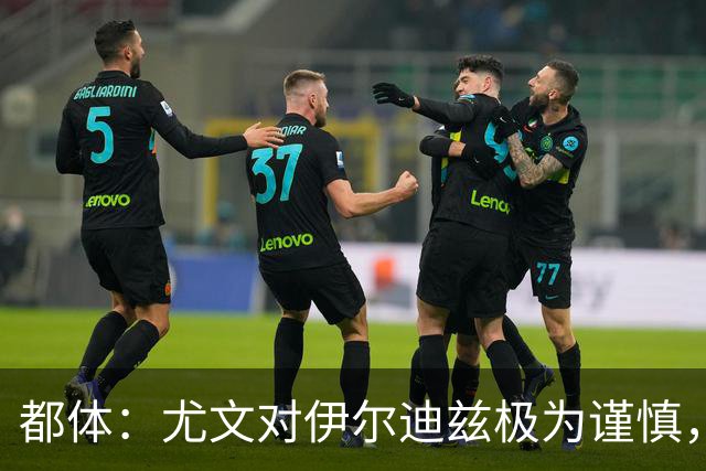 都体：尤文对伊尔迪兹极为谨慎，上赛季末强行使用后果严重