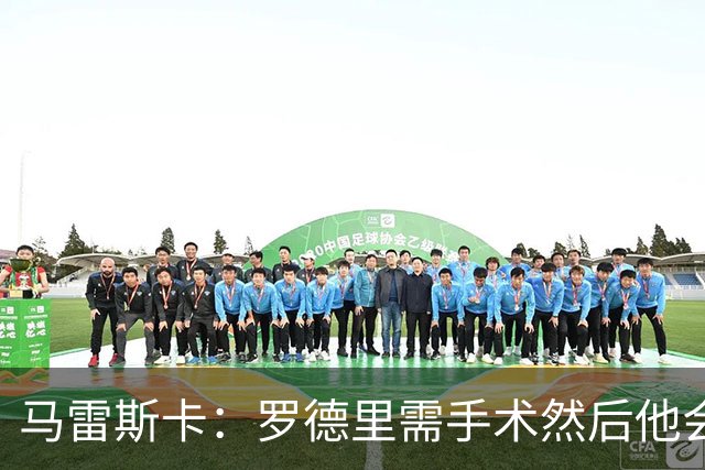 马雷斯卡：罗德里需手术然后他会回来 接班瓜帅是挑战也是荣幸